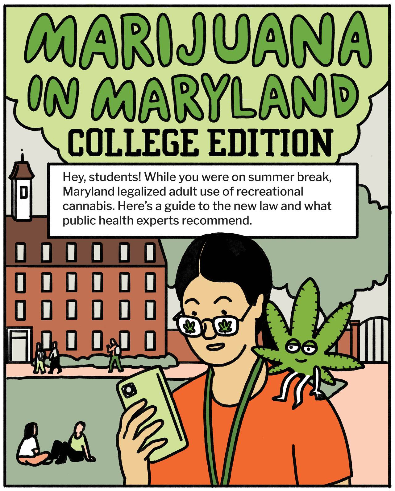 Marijuana in Maryland: college edition. Hey, students! While you were on summer break, Maryland legalized adult recreational use of cannabis. Here’s a guide to the new law and what public health experts recommend.